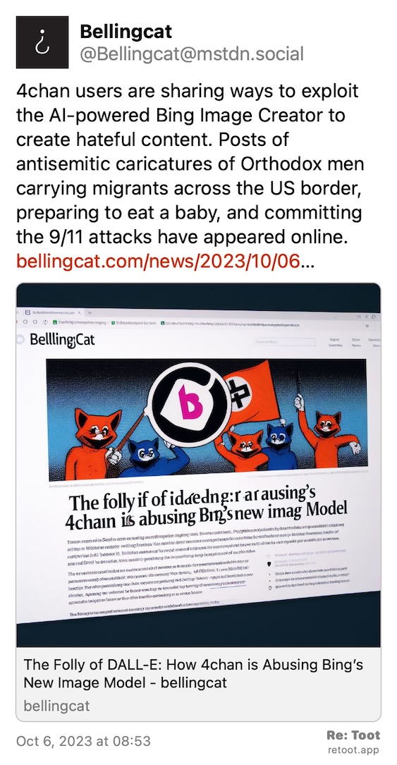 Post by Bellingcat. "4chan users are sharing ways to exploit the AI-powered Bing Image Creator to create hateful content. Posts of antisemitic caricatures of Orthodox men carrying migrants across the US border, preparing to eat a baby, and committing the 9/11 attacks have appeared online. bellingcat.com/news/2023/10/06…" Posted on Oct 6, 2023 at 08:53