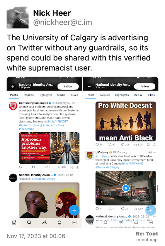 Post by Nick Heer. "The University of Calgary is advertising on Twitter without any guardrails, so its spend could be shared with this verified white supremacist user." The post contains media with the following descriptions: An image described as: "Screenshot of University of Calgary ad appearing next to racist tweet from verified account. " An image described as: "Screenshot of Twitter showing University of Calgary ad in white supremacist feed. " Posted on Nov 17, 2023 at 00:06