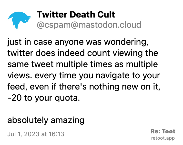 Post by Twitter Death Cult. "just in case anyone was wondering, twitter does indeed count viewing the same tweet multiple times as multiple views. every time you navigate to your feed, even if there's nothing new on it, -20 to your quota. absolutely amazing" Posted on Jul 1, 2023 at 16:13