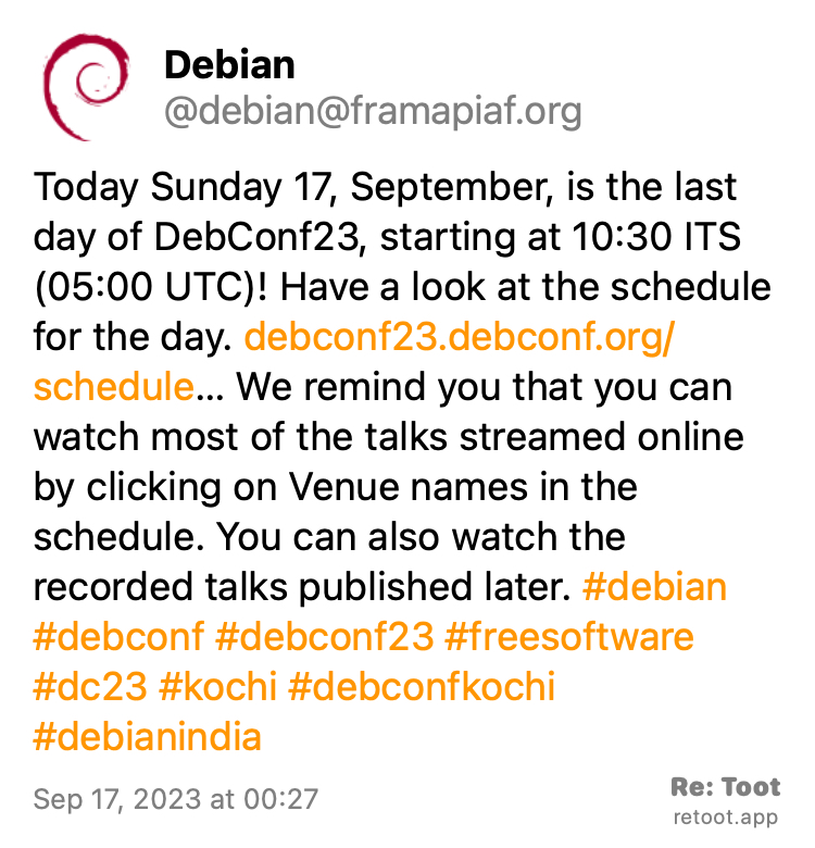 Post by Debian. "Today Sunday 17, September, is the last day of DebConf23, starting at 10:30 ITS (05:00 UTC)! Have a look at the schedule for the day. debconf23.debconf.org/schedule… We remind you that you can watch most of the talks streamed online by clicking on Venue names in the schedule. You can also watch the recorded talks published later. #debian #debconf #debconf23 #freesoftware #dc23 #kochi #debconfkochi #debianindia" Posted on Sep 17, 2023 at 00:27
