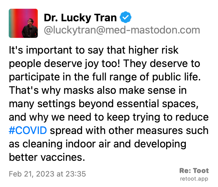 Post by Dr. Lucky Tran. "It's important to say that higher risk people deserve joy too! They deserve to participate in the full range of public life. That's why masks also make sense in many settings beyond essential spaces, and why we need to keep trying to reduce #COVID spread with other measures such as cleaning indoor air and developing better vaccines." Posted on Feb 21, 2023 at 23:35