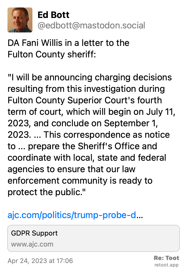 Post by Ed Bott. "DA Fani Willis in a letter to the  Fulton County sheriff: "I will be announcing charging decisions resulting from this investigation during Fulton County Superior Court's fourth term of court, which will begin on July 11, 2023, and conclude on September 1, 2023. ... This correspondence as notice to ... prepare the Sheriff's Office and coordinate with local, state and federal agencies to ensure that our law enforcement community is ready to protect the public." ajc.com/politics/trump-probe-d…" Posted on Apr 24, 2023 at 17:06