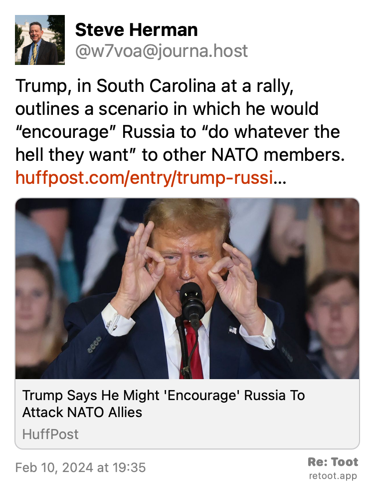 Post by Steve Herman. "Trump, in South Carolina at a rally, outlines a scenario in which he would “encourage” Russia to “do whatever the hell they want” to other NATO members. huffpost.com/entry/trump-russi…" Posted on Feb 10, 2024 at 19:35