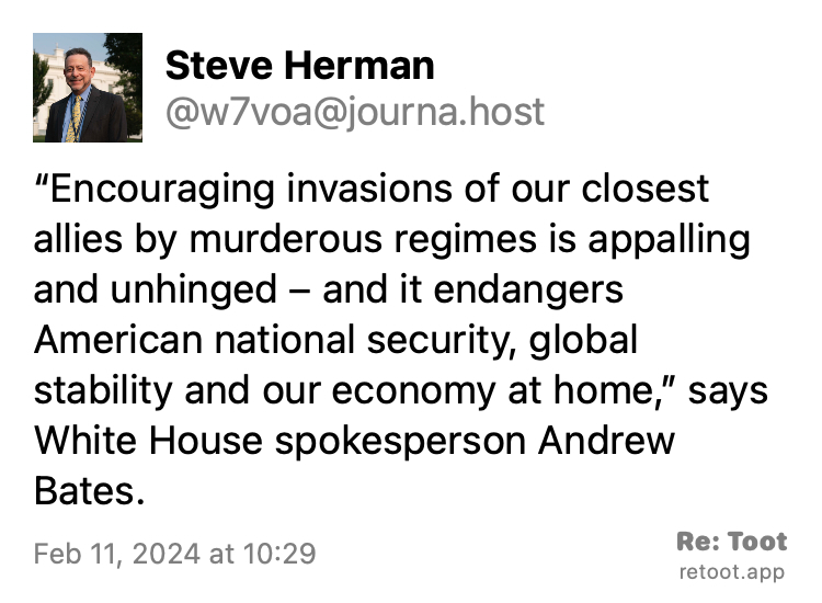 Post by Steve Herman. "“Encouraging invasions of our closest allies by murderous regimes is appalling and unhinged – and it endangers American national security, global stability and our economy at home,” says White House spokesperson Andrew Bates." Posted on Feb 11, 2024 at 10:29