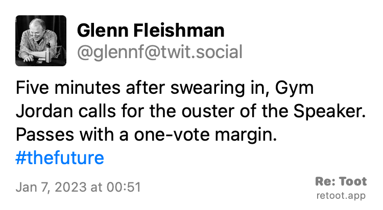 Quoting @glennf@twit.social: https://twit.social/@glennf/109646359477884160 Post by Glenn Fleishman. "Five minutes after swearing in, Gym Jordan calls for the ouster of the Speaker. Passes with a one-vote margin. #thefuture" Posted on Jan 7, 2023 at 00:51