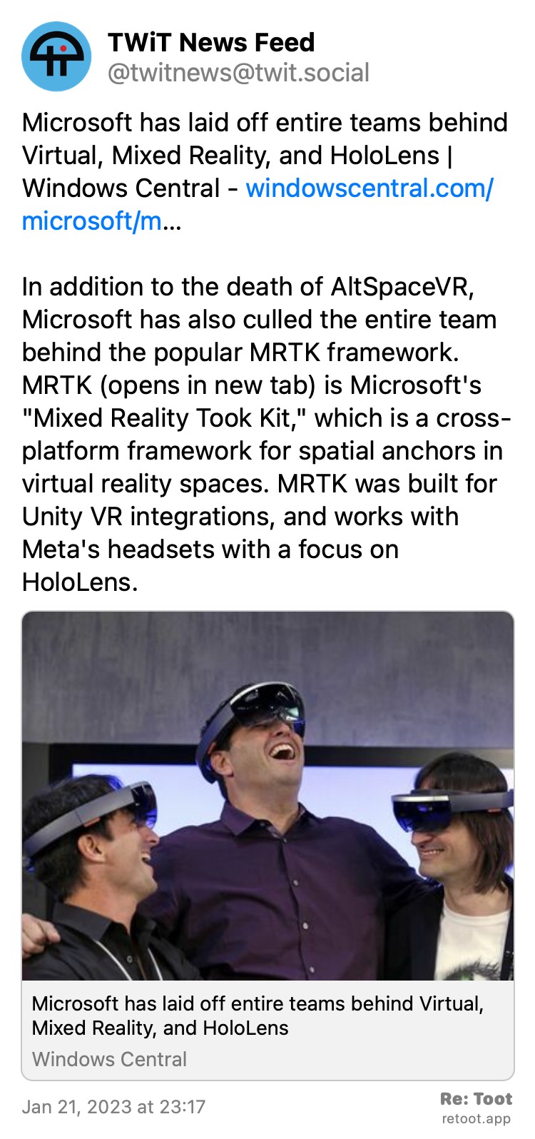 Post by TWiT News Feed. "Microsoft has laid off entire teams behind Virtual, Mixed Reality, and HoloLens Windows Central - windowscentral.com/microsoft/m… In addition to the death of AltSpaceVR, Microsoft has also culled the entire team behind the popular MRTK framework. MRTK is Microsoft's "Mixed Reality Took Kit," which is a cross-platform framework for spatial anchors in virtual reality spaces. MRTK was built for Unity VR integrations, and works with Meta's headsets with a focus on HoloLens." Posted on Jan 21, 2023 at 23:17 at https://twit.social/@twitnews/109730924729178428