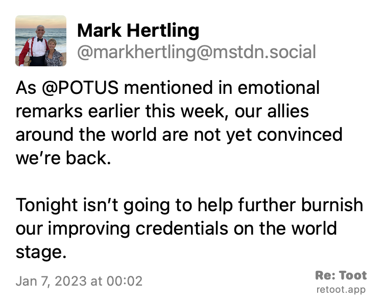 Quoting @markhertling@mstdn.social: https://mstdn.social/@markhertling/109646168091186531 Post by Mark Hertling. "As @POTUS mentioned in emotional remarks earlier this week, our allies around the world are not yet convinced we’re back. Tonight isn’t going to help further burnish our improving credentials on the world stage." Posted on Jan 7, 2023 at 00:02