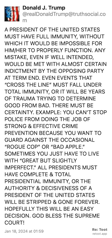 Post by Donald J. Trump. "A PRESIDENT OF THE UNITED STATES MUST HAVE FULL IMMUNITY, WITHOUT WHICH IT WOULD BE IMPOSSIBLE FOR HIM/HER TO PROPERLY FUNCTION. ANY MISTAKE, EVEN IF WELL INTENDED, WOULD BE MET WITH ALMOST CERTAIN INDICTMENT BY THE OPPOSING PARTY AT TERM END. EVEN EVENTS THAT “CROSS THE LINE” MUST FALL UNDER TOTAL IMMUNITY, OR IT WILL BE YEARS OF TRAUMA TRYING TO DETERMINE GOOD FROM BAD. THERE MUST BE CERTAINTY. EXAMPLE: YOU CAN’T STOP POLICE FROM DOING THE JOB OF STRONG & EFFECTIVE CRIME PREVENTION BECAUSE YOU WANT TO GUARD AGAINST THE OCCASIONAL “ROGUE COP” OR “BAD APPLE.” SOMETIMES YOU JUST HAVE TO LIVE WITH “GREAT BUT SLIGHTLY IMPERFECT.” ALL PRESIDENTS MUST HAVE COMPLETE & TOTAL PRESIDENTIAL IMMUNITY, OR THE AUTHORITY & DECISIVENESS OF A PRESIDENT OF THE UNITED STATES WILL BE STRIPPED & GONE FOREVER. HOPEFULLY THIS WILL BE AN EASY DECISION. GOD BLESS THE SUPREME COURT!" Posted on Jan 18, 2024 at 01:59
