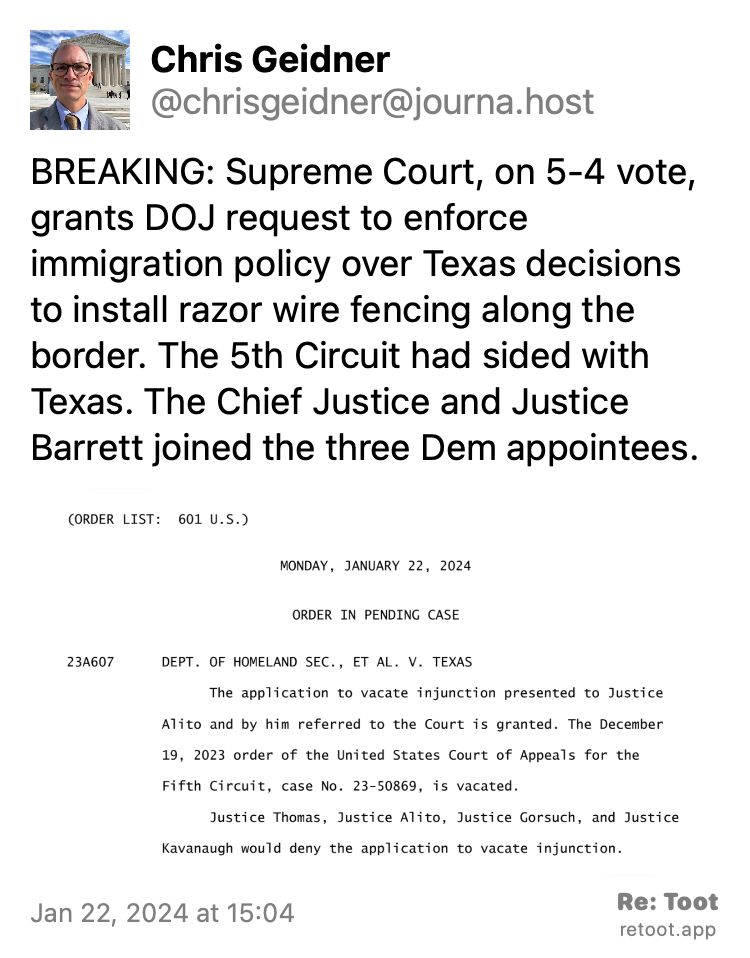 Post by Chris Geidner. "BREAKING: Supreme Court, on 5-4 vote, grants DOJ request to enforce immigration policy over Texas decisions to install razor wire fencing along the border. The 5th Circuit had sided with Texas. The Chief Justice and Justice Barrett joined the three Dem appointees." The post contains an image with the following description: "(ORDER LIST: 601 U.S.) MONDAY, JANUARY 22, 2024 ORDER IN PENDING CASE 23A607 DEPT. OF HOMELAND SEC., ET AL. V. TEXAS The application to vacate injunction presented to Justice Alito and by him referred to the Court is granted. The December 19, 2023 order of the United States Court of Appeals for the Fifth Circuit, case No. 23-50869, is vacated. Justice Thomas, Justice Alito, Justice Gorsuch, and Justice Kavanaugh would deny the application to vacate injunction." Posted on Jan 22, 2024 at 15:04