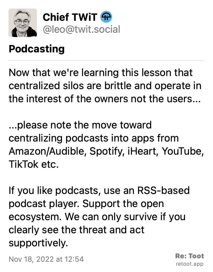 Post by Chief TWiT. Content warning: "EmojiString(stringValue: Podcasting{
}, components: [EmojiString.EmojiString.Component.text(Podcasting{
})])". "Now that we're learning this lesson that centralized silos are brittle and operate in the interest of the owners not the users... ...please note the move toward centralizing podcasts into apps from Amazon/Audible, Spotify, iHeart, YouTube, TikTok etc. If you like podcasts, use an RSS-based podcast player. Support the open ecosystem. We can only survive if you clearly see the threat and act supportively." Posted on Nov 18, 2022 at 12:54 Quoting @leo@twit.social: https://twit.social/@leo/109366086440250076 