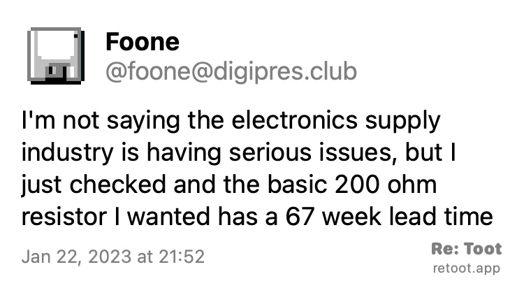 Post by Foone. "I'm not saying the electronics supply industry is having serious issues, but I just checked and the basic 200 ohm resistor I wanted has a 67 week lead time" Posted on Jan 22, 2023 at 21:52.  https://digipres.club/@foone/109736253785929072