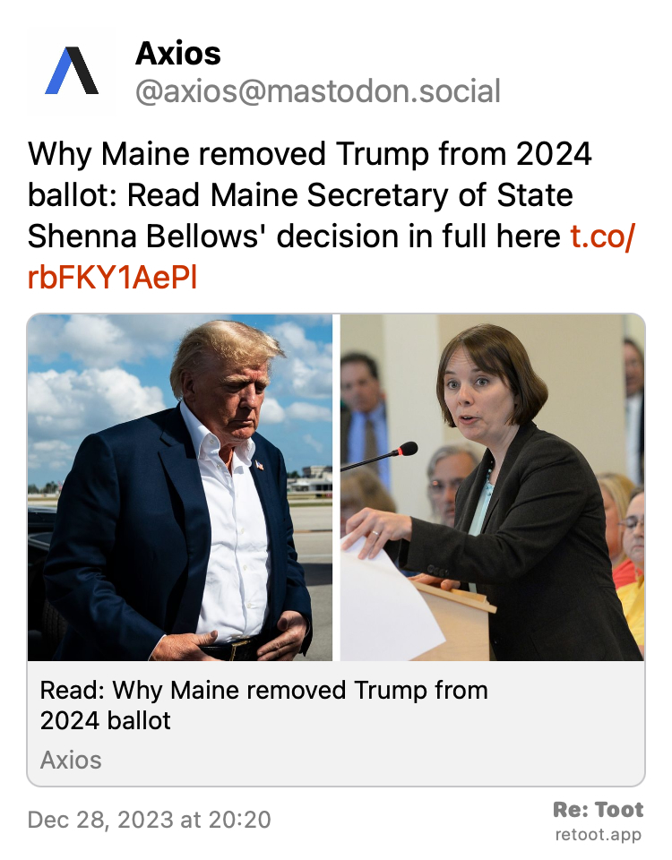 Post by Axios. "Why Maine removed Trump from 2024 ballot: Read Maine Secretary of State Shenna Bellows' decision in full here https://www.axios.com/2023/12/29/maine-remove-trump-from-2024-ballot-decision?utm_source=twitter&utm_medium=social&utm_campaign=editorial" Posted on Dec 28, 2023 at 20:20