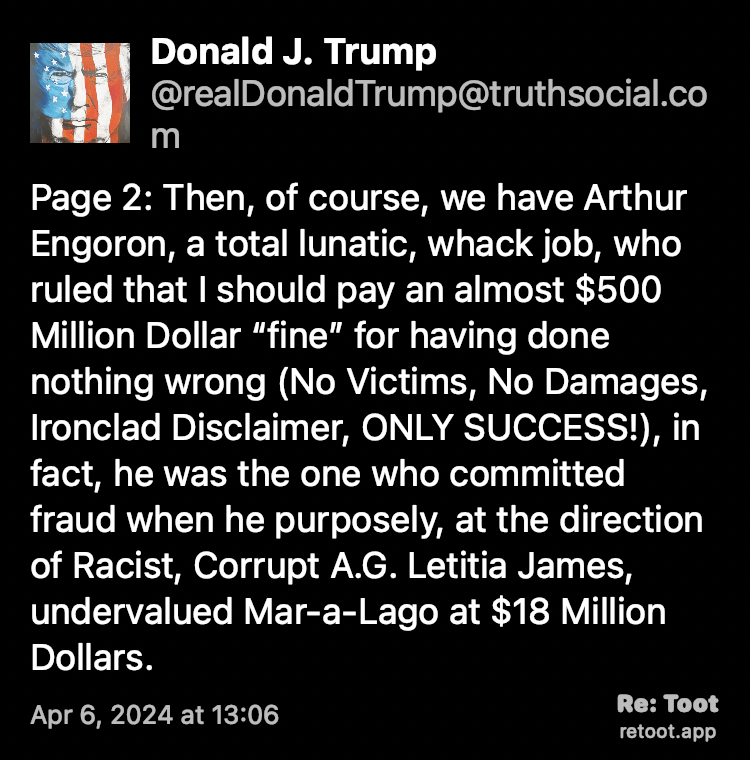 Post by Donald J. Trump. "Page 2: Then, of course, we have Arthur Engoron, a total lunatic, whack job, who ruled that I should pay an almost $500 Million Dollar “fine” for having done nothing wrong (No Victims, No Damages, Ironclad Disclaimer, ONLY SUCCESS!), in fact, he was the one who committed fraud when he purposely, at the direction of Racist, Corrupt A.G. Letitia James, undervalued Mar-a-Lago at $18 Million Dollars." Posted on Apr 6, 2024 at 13:06