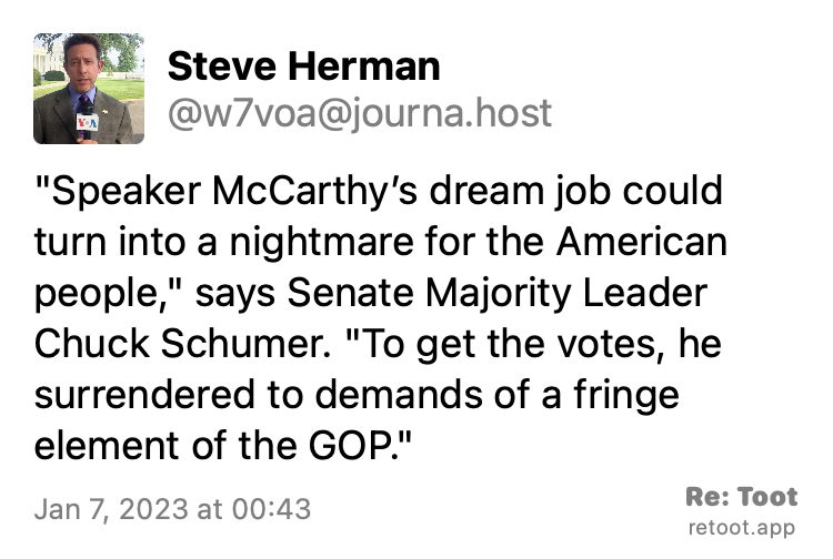 Post by Steve Herman. ""Speaker McCarthy’s dream job could turn into a nightmare for the American people," says Senate Majority Leader Chuck Schumer. "To get the votes, he surrendered to demands of a fringe element of the GOP."" Posted on Jan 7, 2023 at 00:43