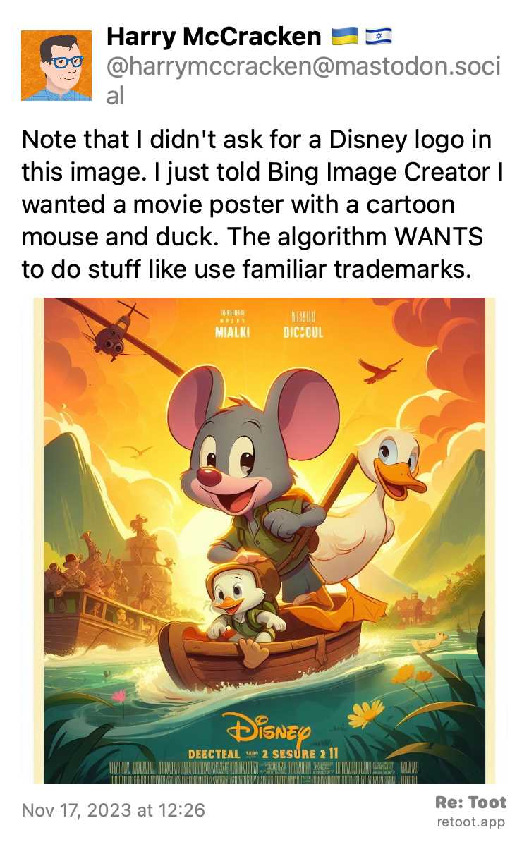Post by Harry McCracken 🇺🇦🇮🇱. "Note that I didn't ask for a Disney logo in this image. I just told Bing Image Creator I wanted a movie poster with a cartoon mouse and duck. The algorithm WANTS to do stuff like use familiar trademarks." The post contains an image with the following description: "Bing Image Creator image of movie poster with mouse, duck, and Disney logo" Posted on Nov 17, 2023 at 12:26
