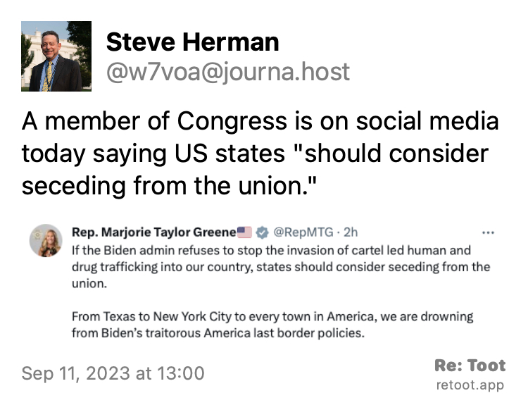 Post by Steve Herman. "A member of Congress is on social media today saying US states "should consider seceding from the union."" The post contains an image with the following description: "Text of Twitter post by Representative Marjorie Taylor Green to Twitter made at 1500 UTC on September 11, 2023: 'If the Biden admin refuses to stop the invasion of cartel led human and drug trafficking into our country, states should consider seceding from the union.  From Texas to New York City to every town in America, we are drowning from Biden's traitorous America last border policies.'". Posted on Sep 11, 2023 at 13:00