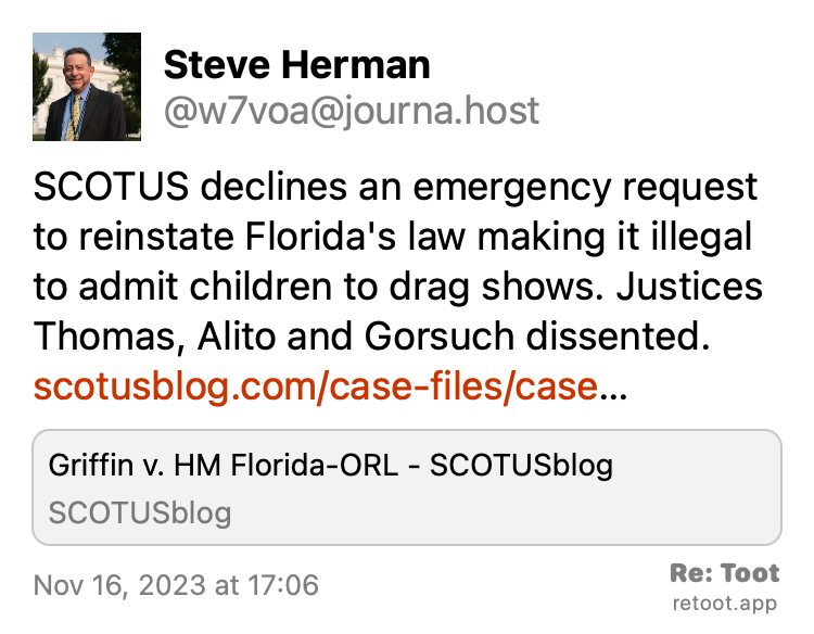Post by Steve Herman. "SCOTUS declines an emergency request to reinstate Florida's law making it illegal to admit children to drag shows. Justices Thomas, Alito and Gorsuch dissented. scotusblog.com/case-files/case…" Posted on Nov 16, 2023 at 17:06