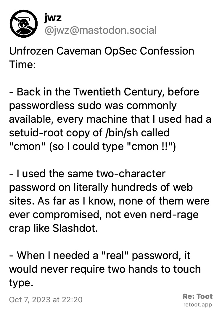 Post by jwz. "Unfrozen Caveman OpSec Confession Time: - Back in the Twentieth Century, before passwordless sudo was commonly available, every machine that I used had a setuid-root copy of /bin/sh called "cmon" (so I could type "cmon !!") - I used the same two-character password on literally hundreds of web sites. As far as I know, none of them were ever compromised, not even nerd-rage crap like Slashdot. - When I needed a "real" password, it would never require two hands to touch type." Posted on Oct 7, 2023 at 22:20