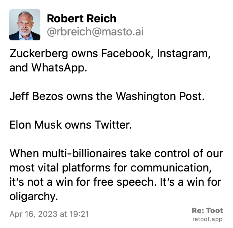 Post by Robert Reich. "Zuckerberg owns Facebook, Instagram, and WhatsApp. Jeff Bezos owns the Washington Post. Elon Musk owns Twitter. When multi-billionaires take control of our most vital platforms for communication, it’s not a win for free speech. It’s a win for oligarchy." Posted on Apr 16, 2023 at 19:21