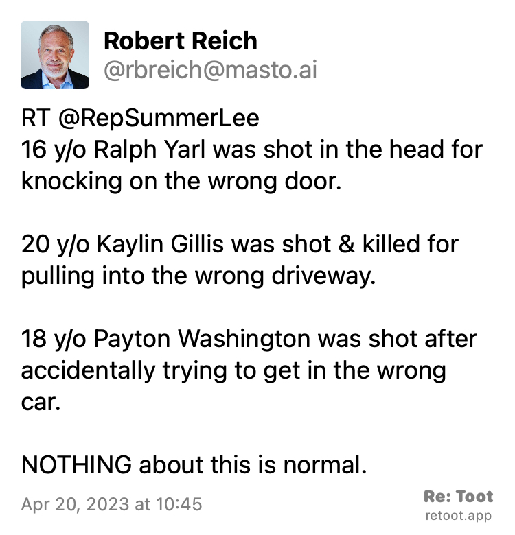 Post by Robert Reich. "RT @RepSummerLee 16 y/o Ralph Yarl was shot in the head for knocking on the wrong door. 20 y/o Kaylin Gillis was shot & killed for pulling into the wrong driveway. 18 y/o Payton Washington was shot after accidentally trying to get in the wrong car. NOTHING about this is normal." Posted on Apr 20, 2023 at 10:45