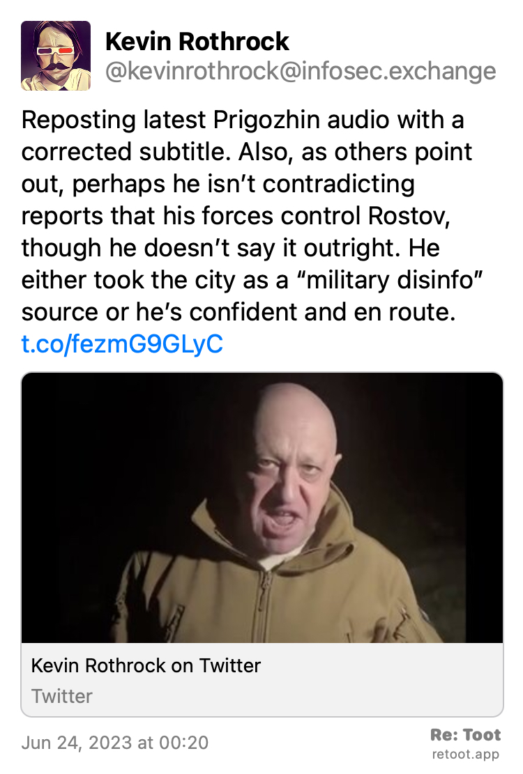 Post by Kevin Rothrock. "Reposting latest Prigozhin audio with a corrected subtitle. Also, as others point out, perhaps he isn’t contradicting reports that his forces control Rostov, though he doesn’t say it outright. He either took the city as a “military disinfo” source or he’s confident and en route. t.co/fezmG9GLyC" Posted on Jun 24, 2023 at 00:20