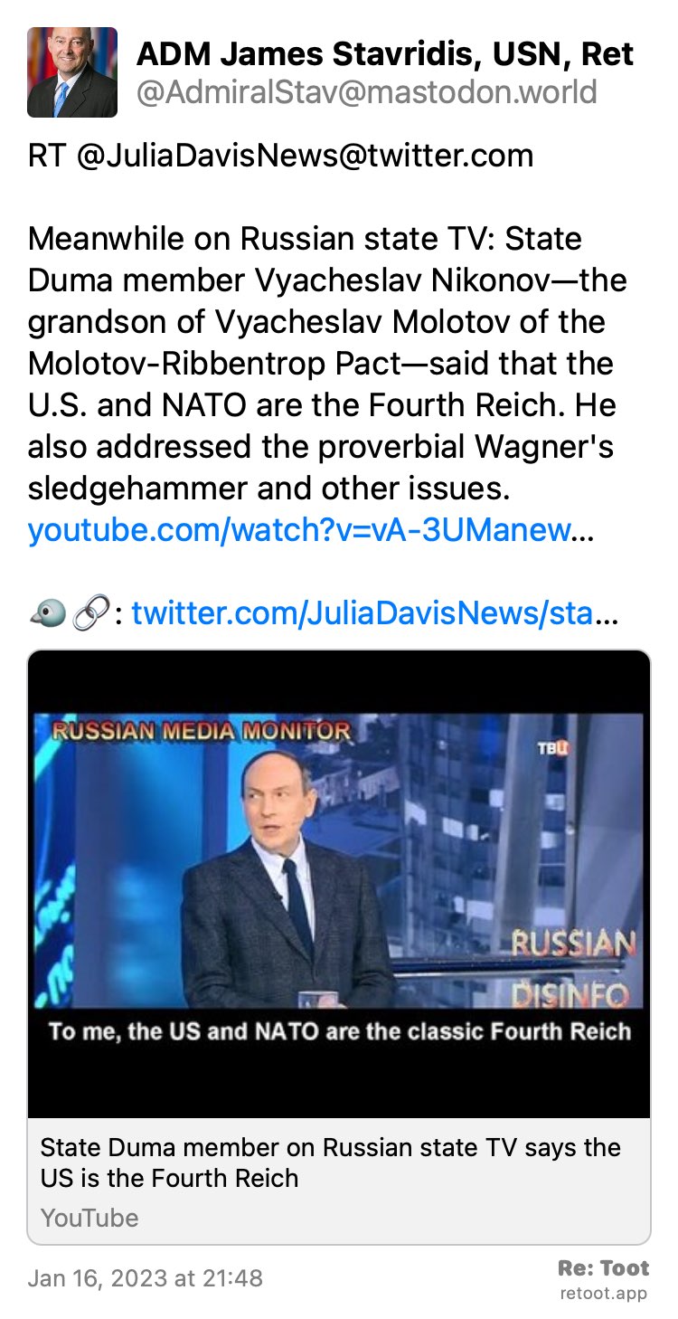 Post by ADM James Stavridis, USN, Ret. "RT @JuliaDavisNews@twitter.com Meanwhile on Russian state TV: State Duma member Vyacheslav Nikonov—the grandson of Vyacheslav Molotov of the Molotov-Ribbentrop Pact—said that the U.S. and NATO are the Fourth Reich. He also addressed the proverbial Wagner's sledgehammer and other issues. youtube.com/watch?v=vA-3UManew… 🐦🔗: twitter.com/JuliaDavisNews/sta…" Posted on Jan 16, 2023 at 21:48