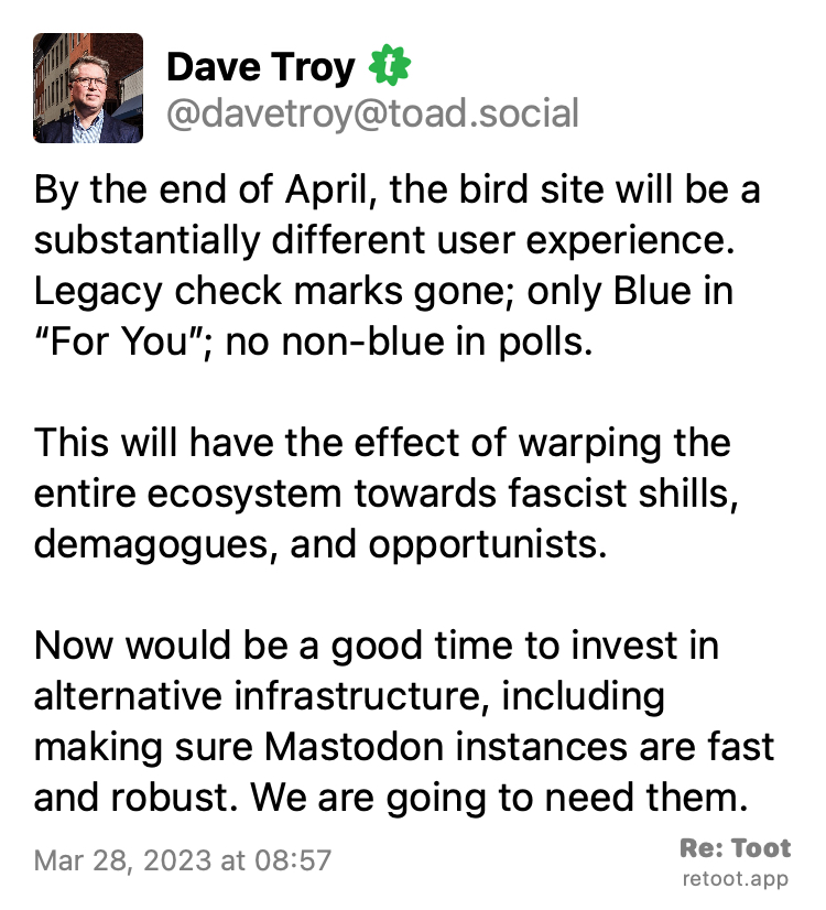 Post by Dave Troy. "By the end of April, the bird site will be a substantially different user experience. Legacy check marks gone; only Blue in “For You”; no non-blue in polls. This will have the effect of warping the entire ecosystem towards fascist shills, demagogues, and opportunists. Now would be a good time to invest in alternative infrastructure, including making sure Mastodon instances are fast and robust. We are going to need them." Posted on Mar 28, 2023 at 08:57
