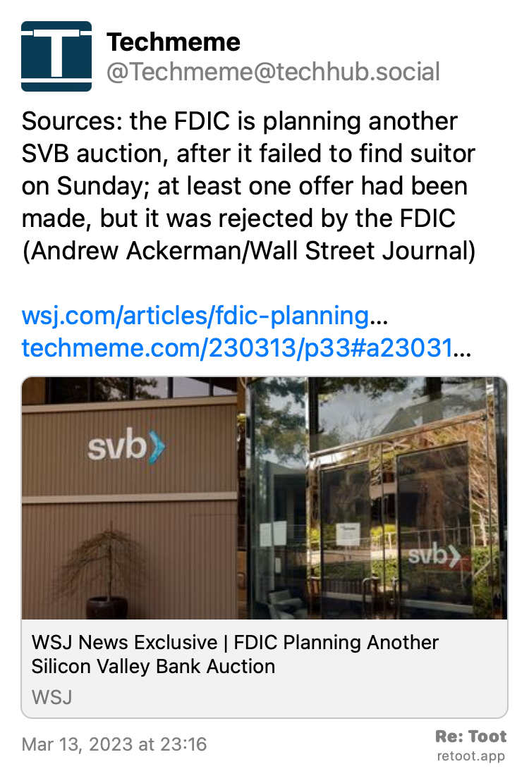 Post by Techmeme. "Sources: the FDIC is planning another SVB auction, after it failed to find suitor on Sunday; at least one offer had been made, but it was rejected by the FDIC (Andrew Ackerman/Wall Street Journal) wsj.com/articles/fdic-planning… techmeme.com/230313/p33#a23031…" Posted on Mar 13, 2023 at 23:16