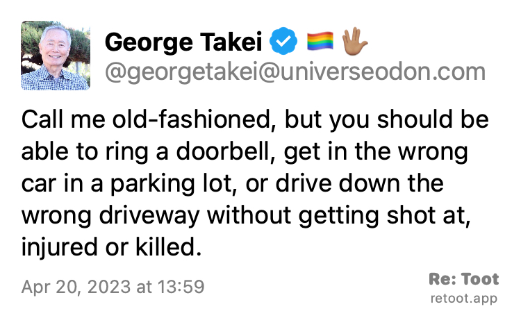 Post by George Takei. "Call me old-fashioned, but you should be able to ring a doorbell, get in the wrong car in a parking lot, or drive down the wrong driveway without getting shot at, injured or killed." Posted on Apr 20, 2023 at 13:59