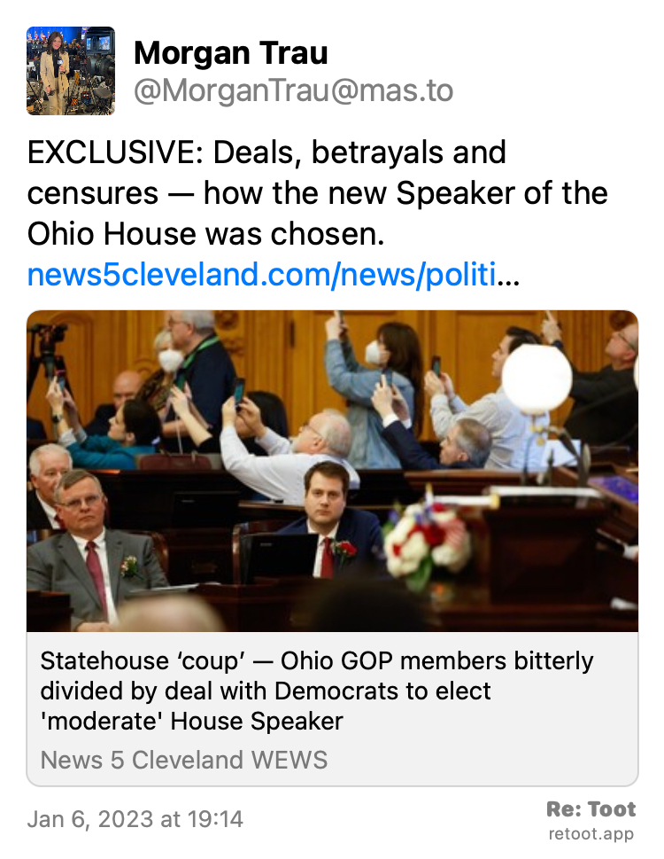 Quoting @MorganTrau@mas.to: https://mas.to/@MorganTrau/109645036715844875 Post by Morgan Trau. "EXCLUSIVE: Deals, betrayals and censures — how the new Speaker of the Ohio House was chosen. news5cleveland.com/news/politi…" Posted on Jan 6, 2023 at 19:14