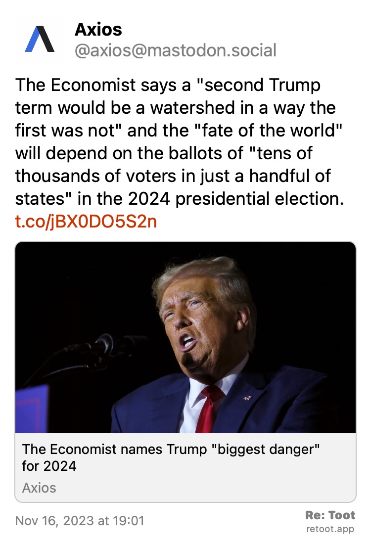 Post by Axios. "The Economist says a "second Trump term would be a watershed in a way the first was not" and the "fate of the world" will depend on the ballots of "tens of thousands of voters in just a handful of states" in the 2024 presidential election. t.co/jBX0DO5S2n" Posted on Nov 16, 2023 at 19:01