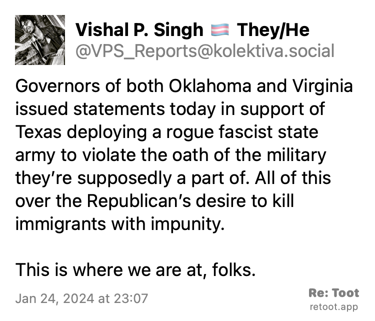 Post by Vishal P. Singh 🏳️‍⚧️ They/He. "Governors of both Oklahoma and Virginia issued statements today in support of Texas deploying a rogue fascist state army to violate the oath of the military they’re supposedly a part of. All of this over the Republican’s desire to kill immigrants with impunity.  This is where we are at, folks." Posted on Jan 24, 2024 at 23:07