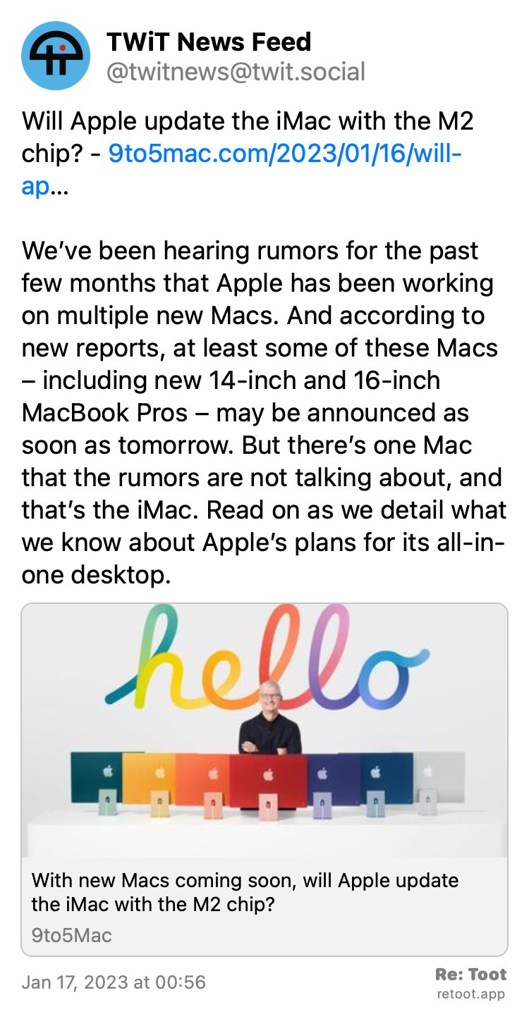 Post by TWiT News Feed. "Will Apple update the iMac with the M2 chip? - 9to5mac.com/2023/01/16/will-ap… We’ve been hearing rumors for the past few months that Apple has been working on multiple new Macs. And according to new reports, at least some of these Macs – including new 14-inch and 16-inch MacBook Pros – may be announced as soon as tomorrow. But there’s one Mac that the rumors are not talking about, and that’s the iMac. Read on as we detail what we know about Apple’s plans for its all-in-one desktop." Posted on Jan 17, 2023 at 00:56