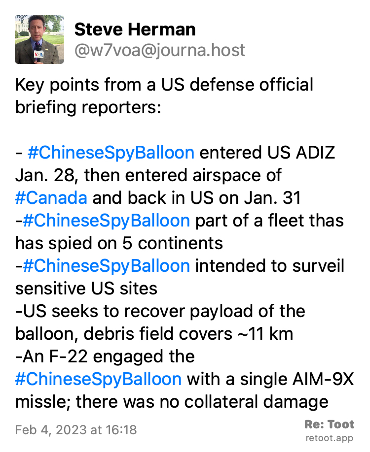 Post by Steve Herman. "Key points from a US defense official briefing reporters:  - #ChineseSpyBalloon entered US ADIZ Jan. 28, then entered airspace of #Canada and back in US on Jan. 31  -#ChineseSpyBalloon part of a fleet thas has spied on 5 continents  -#ChineseSpyBalloon intended to surveil sensitive US sites  -US seeks to recover payload of the balloon, debris field covers ~11 km -An F-22 engaged the #ChineseSpyBalloon with a single AIM-9X missle; there was no collateral damage" Posted on Feb 4, 2023 at 16:18 https://journa.host/@w7voa/109808549003101808 