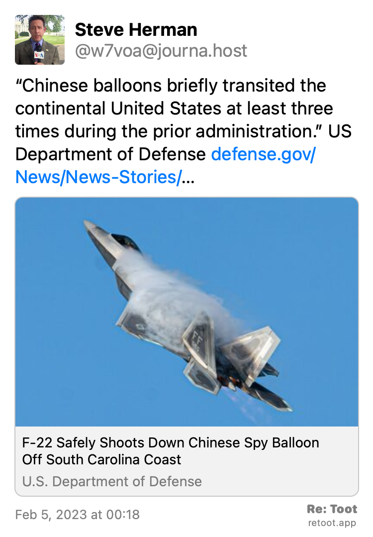 Post by Steve Herman. "“Chinese balloons briefly transited the continental United States at least three times during the prior administration.” US Department of Defense defense.gov/News/News-Stories/…" Posted on Feb 5, 2023 at 00:18 https://journa.host/@w7voa/109810436558981248 