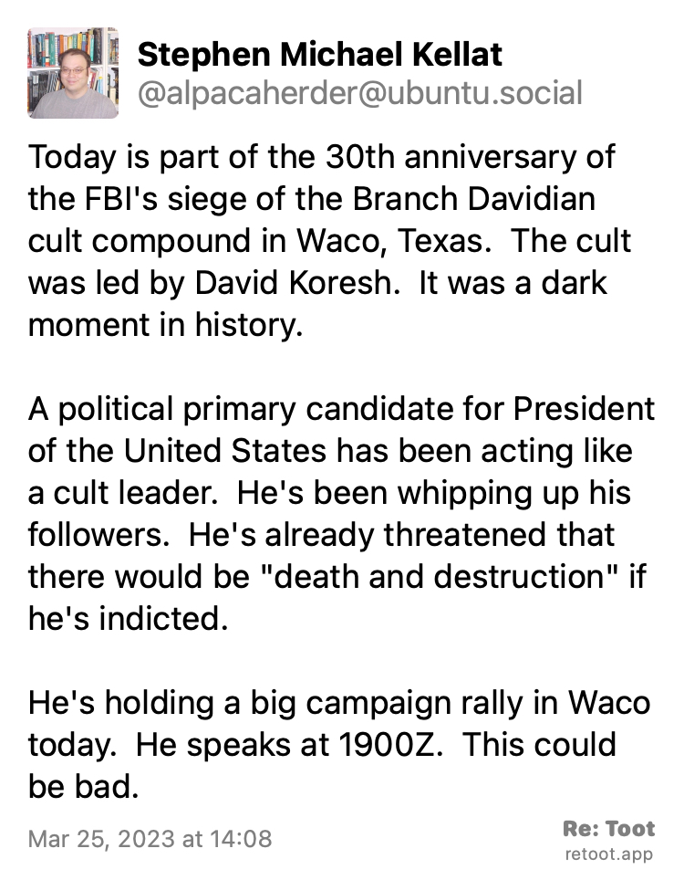Post by Stephen Michael Kellat. "Today is part of the 30th anniversary of the FBI's siege of the Branch Davidian cult compound in Waco, Texas.  The cult was led by David Koresh.  It was a dark moment in history. A political primary candidate for President of the United States has been acting like a cult leader.  He's been whipping up his followers.  He's already threatened that there would be "death and destruction" if he's indicted. He's holding a big campaign rally in Waco today.  He speaks at 1900Z.  This could be bad." Posted on Mar 25, 2023 at 14:08