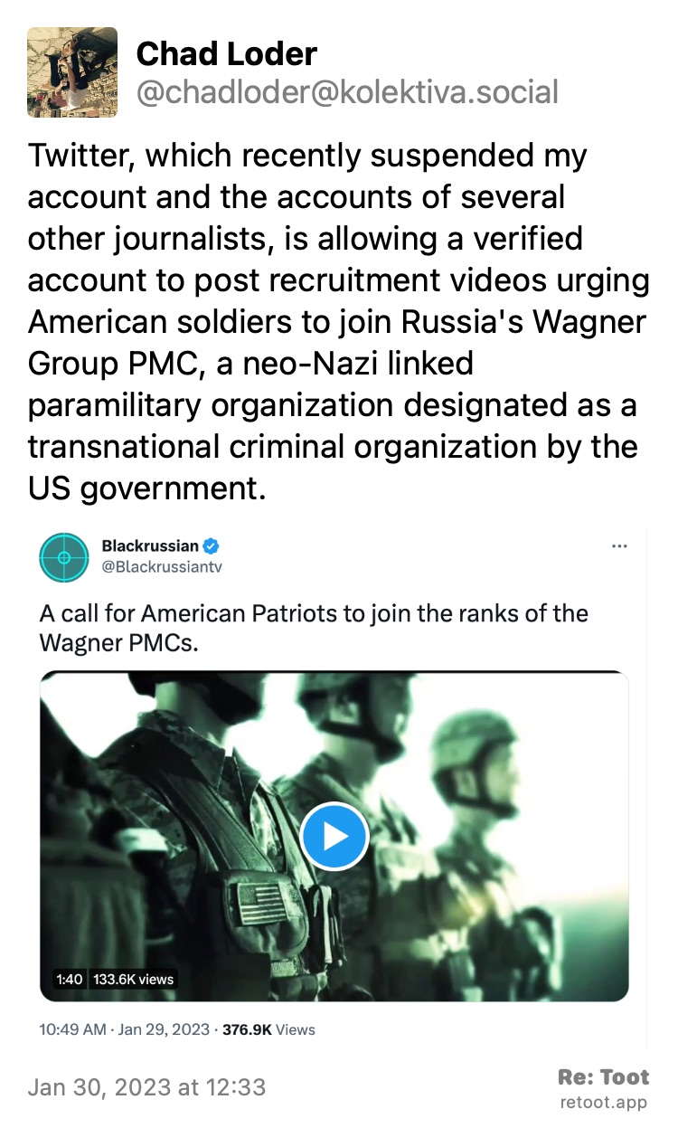 Post by Chad Loder. "Twitter, which recently suspended my account and the accounts of several other journalists, is allowing a verified account to post recruitment videos urging American soldiers to join Russia's Wagner Group PMC, a neo-Nazi linked paramilitary organization designated as a transnational criminal organization by the US government." The post contains an image with the following description: "Screenshot of a tweet by verified twitter account @Blackrussiantv. The tweet reads "A call for American Patriots to join the ranks of Wagner PMCs." The video thumbnail shows a green-tinted shot of soldiers wearing American flag patches on their chest rigs" Posted on Jan 30, 2023 at 12:33 at https://kolektiva.social/@chadloder/10977935489995774