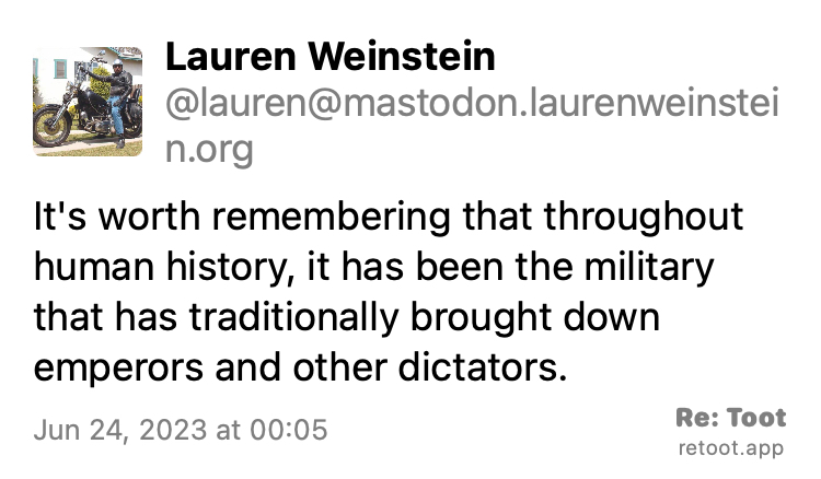 Post by Lauren Weinstein. "It's worth remembering that throughout human history, it has been the military that has traditionally brought down emperors and other dictators." Posted on Jun 24, 2023 at 00:05