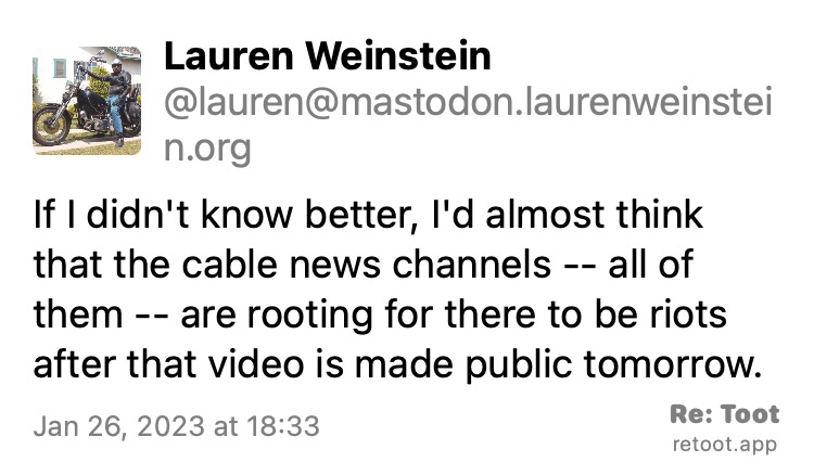 Post by Lauren Weinstein. "If I didn't know better, I'd almost think that the cable news channels -- all of them -- are rooting for there to be riots after that video is made public tomorrow." Posted on Jan 26, 2023 at 18:33