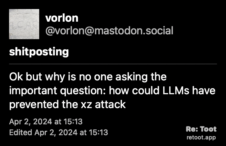 Post by vorlon. Content warning ⚠️ shitposting ⚠️ "Ok but why is no one asking the important question: how could LLMs have prevented the xz attack" Posted on Apr 2, 2024 at 15:13